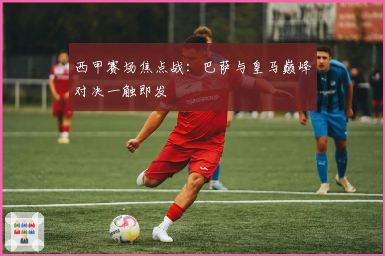 西甲赛场焦点战：巴萨与皇马巅峰对决一触即发