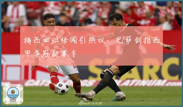 梅西回归传闻引热议，巴萨剑指西甲争冠新赛季