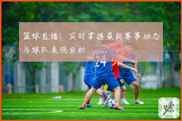 篮球直播：实时掌握最新赛事动态与球队表现分析