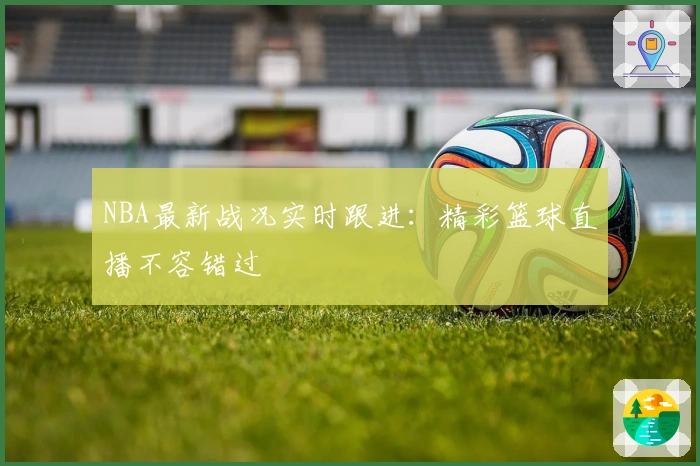 NBA最新战况实时跟进:精彩篮球直播不容错过
