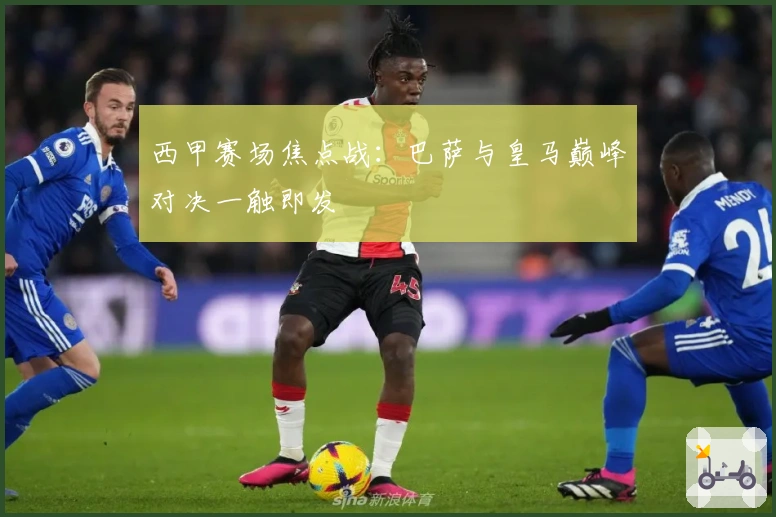 西甲赛场焦点战：巴萨与皇马巅峰对决一触即发