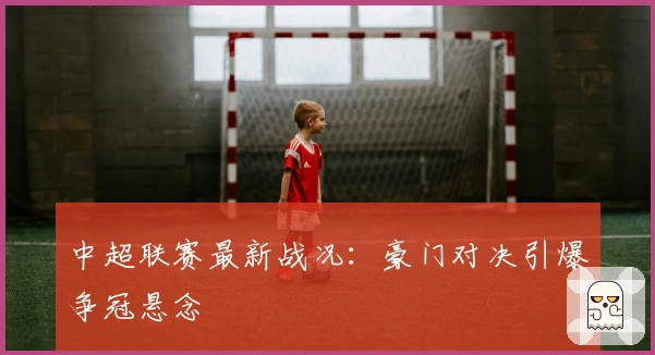 中超联赛最新战况：豪门对决引爆争冠悬念