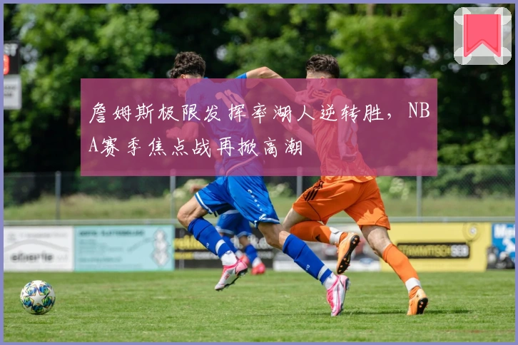 詹姆斯极限发挥率湖人逆转胜,NBA赛季焦点战再掀高潮