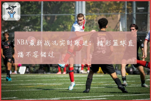 NBA最新战况实时跟进：精彩篮球直播不容错过