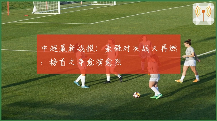 中超最新战报：豪强对决战火再燃，榜首之争愈演愈烈