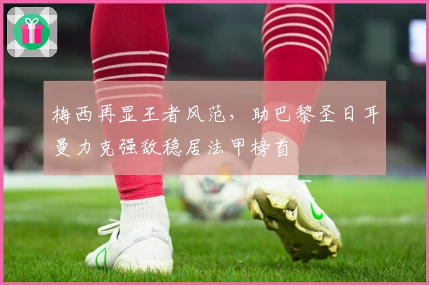 梅西再显王者风范，助巴黎圣日耳曼力克强敌稳居法甲榜首