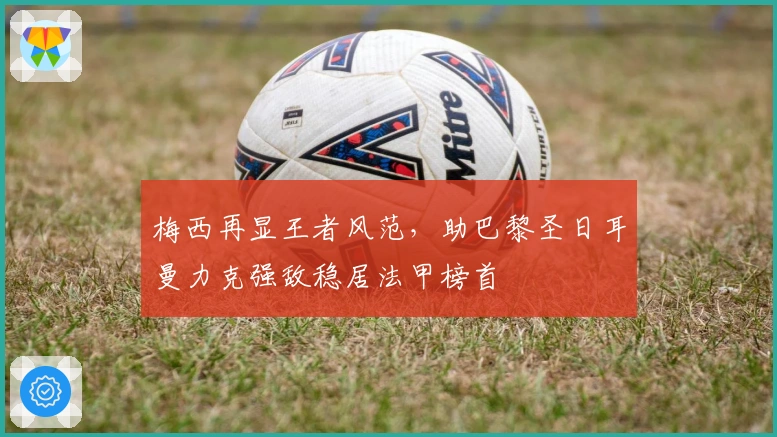 梅西再显王者风范，助巴黎圣日耳曼力克强敌稳居法甲榜首